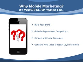 Why Mobile Marketing?
It’s POWERFUL For Helping You…




         Build Your Brand

         Gain the Edge on Your Competitors

         Connect with Local Consumers

         Generate New Leads & Repeat Loyal Customers
 