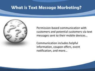 What is Text Message Marketing?



           Permission-based communication with
           customers and potential customers via text
           messages sent to their mobile devices…

           Communication includes helpful
           information, coupon offers, event
           notification, and more…
 