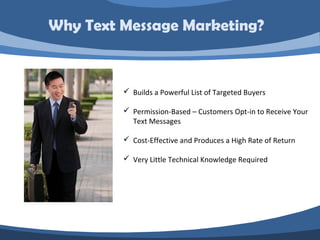 Why Text Message Marketing?


          Builds a Powerful List of Targeted Buyers

          Permission-Based – Customers Opt-in to Receive Your
           Text Messages

          Cost-Effective and Produces a High Rate of Return

          Very Little Technical Knowledge Required
 