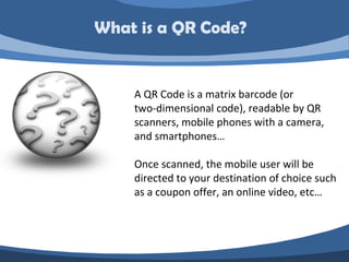What is a QR Code?


    A QR Code is a matrix barcode (or
    two-dimensional code), readable by QR
    scanners, mobile phones with a camera,
    and smartphones…

    Once scanned, the mobile user will be
    directed to your destination of choice such
    as a coupon offer, an online video, etc…
 