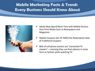 Mobile Marketing Facts & Trends
Every Business Should Know About


           Adults Now Spend More Time with Mobile Devices
            than Print Media Such as Newspapers and
            Magazines

           Mobile Coupons Get 10 TIMES the Redemption Rate
            of Traditional Coupons

           86% of cell phone owners are “connected TV
            viewers” – meaning they use their phones in some
            form or fashion while watching TV
 