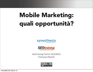 Mobile Marketing 2013


                                   Mobile Marketing:
                                   quali opportunità?



                                                               SeoTraining	
  Torino	
  15/3/2013
                                                                     Francesco	
  Ronchi


 1       Synesthesia	
  srl	
  -­‐	
  technology	
  &	
  emo3on	
  -­‐	
  h4p://synesthesia.it

giovedì 4 aprile 13
 