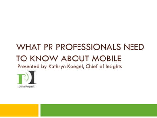 WHAT PR PROFESSIONALS NEED
TO KNOW ABOUT MOBILE
Presented by Kathryn Koegel, Chief of Insights
 