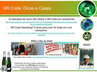QR Code: Dicas e Cases

    •        10 exemplos de como não utilizar o QR Code em campanhas
•       http://www.mglcom.com.br/blog/2012-03-30-10-exemplos-de-como-nao-usar-qr-code-
                                    em-campanha-publicitaria
         •     QR Code Marketing? 5 dicas para usar Qr Code em uma
                                   campanha.
    •     http://www.midiatismo.com.br/o-mobile/qr-code-marketing-5-dicas-para-usar-qr-code-em-uma-
                                                   campanha


                                         BMG e Rei do Mate
                                                                                                                    SENAI




                 Para saber mais, acesse: http://digitaisdomarketing.com.br/o-cenario-do-qr-code-no-brasil


                   O fabricante de vinhos Campo Largo lançou
                   novos rótulos com QR Code que conduz o
                consumidor a um vídeo que mostra o processo de
                            produção de suas bebidas.                                                        http://migre.me/b4Y9y
 