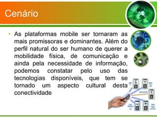 Cenário

• As plataformas mobile ser tornaram as
  mais promissoras e dominantes. Além do
  perfil natural do ser humano de querer a
  mobilidade física, de comunicação e
  ainda pela necessidade de informação,
  podemos constatar pelo uso das
  tecnologias disponíveis, que tem se
  tornado um aspecto cultural desta
  conectividade
 