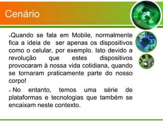 Cenário

Quando se fala em Mobile, normalmente
fica a ideia de ser apenas os dispositivos
como o celular, por exemplo. Isto devido a
revolução      que   estes     dispositivos
provocaram à nossa vida cotidiana, quando
se tornaram praticamente parte do nosso
corpo!
 No    entanto, temos uma série de
plataformas e tecnologias que também se
encaixam neste contexto.
 