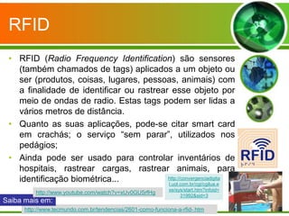 RFID
 • RFID (Radio Frequency Identification) são sensores
   (também chamados de tags) aplicados a um objeto ou
   ser (produtos, coisas, lugares, pessoas, animais) com
   a finalidade de identificar ou rastrear esse objeto por
   meio de ondas de radio. Estas tags podem ser lidas a
   vários metros de distância.
 • Quanto as suas aplicações, pode-se citar smart card
   em crachás; o serviço “sem parar”, utilizados nos
   pedágios;
 • Ainda pode ser usado para controlar inventários de
   hospitais, rastrear cargas, rastrear animais, para
   identificação biométrica...            http://convergenciadigita
                                          l.uol.com.br/cgi/cgilua.e
                                                            xe/sys/start.htm?infoid=
          http://www.youtube.com/watch?v=xUv0GU5rfHg
                                                                 31992&sid=3
Saiba mais em:
      http://www.tecmundo.com.br/tendencias/2601-como-funciona-a-rfid-.htm
 
