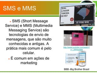 SMS e MMS

   SMS (Short Message
Service) e MMS (Multimedia
 Messaging Service) são
  tecnologias de envio de
mensagens, que são muito
  conhecidas e antigas. A
                             http://www.youtube.com/watch?
prática mais comum é pelo             v=_5RHIaiI4NI
           celular.
  É comum em ações de

         marketing
                             BBB -Big Brother Brasil
 