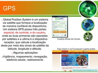GPS
 Global Position System é um sistema
  via satélite que fornece a localização
  de maneira confiável de dispositivos.
  Um sistema GPS possui três partes:
   espacial, de controle, e do usuário,
 onde as duas primeiras são operadas
 por satélites e a ultima é o dispositivo   Localize ofertas de imoveis
   receptor, que calcula a localização
deste por meio dos sinais de satélite da
       latitude, longitude e altitude.      Faça check in via Foursquare e ganhe pratos

            Algumas aplicações:


 Vigilância, mapeamento, navegação,

      telefonia celular, rastreamento


                                                              http://kaynak.com.br/blog/?p=116
 