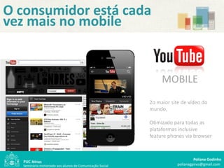 O consumidor está cada
vez mais no mobile


                                                                MOBILE
                                                           2o maior site de vídeo do
                                                           mundo,

                                                           Otimizado para todas as
                                                           plataformas inclusive
                                                           feature phones via browser



                                                                                Poliana Godinho
   Seminário ministrado aos alunos de Comunicação Social               polianagpires@gmail.com
 