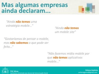 Mas algumas empresas
ainda declaram...
 “Ainda não temos uma
 estratégia mobile…”
                                                             “Ainda não temos
                                                             um mobile site”

“Gostaríamos de pensar o mobile,
mas não sabemos o que pode ser "
feito...”

                                                        “Não fazemos mídia mobile por
                                                        que não temos aplicativos
                                                        mobile...”

                                                                                      Poliana Godinho
    Seminário ministrado aos alunos de Comunicação Social                    polianagpires@gmail.com
 