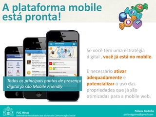 A plataforma mobile
está pronta!

                                                                Se você tem uma estratégia
                                                                digital , você já está no mobile.

                                                            "
                                                                E necessário ativar
                                                                adequadamente e
Todos os principais pontos de presença
digital já são Mobile Friendly
                                                                potencializar o uso das
                                                                propriedades que já são
                                                                otimizadas para a mobile web.

                                                                                           Poliana Godinho
    Seminário ministrado aos alunos de Comunicação Social                         polianagpires@gmail.com
 