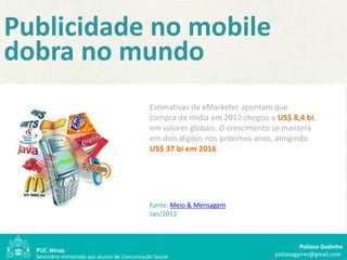 Publicidade no mobile
dobra no mundo
                                               Estimativas da eMarketer apontam que
                                               compra de mídia em 2012 chegou a US$ 8,4 bi,
                                               em valores globais. O crescimento se manterá
                                               em dois dígitos nos próximos anos, atingindo
                                               US$ 37 bi em 2016




                                               Fonte: Meio & Mensagem
                                               Jan/2013



                                                                                         Poliana Godinho
  Seminário ministrado aos alunos de Comunicação Social                         polianagpires@gmail.com
 