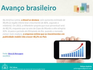 Avanço brasileiro
Na América Latina, o Brasil se destaca, com aumento estimado de
90,4% (a região inteira teve crescimento de 86%, segundo o
relatório). Em 2013, a eMarketer projeta que esse percentual será
de 80,5%, enquanto que no ano da Copa do Mundo a alta atingiria
92%. Já para o período da Olimpíada do Rio, quando o mercado
estiver mais maduro, a empresa estima que os investimentos em
publicidade mobile irão crescer 40,2% no País.




Fonte: Meio & Mensagem
Jan/2013




                                                                             Poliana Godinho
       Seminário ministrado aos alunos de Comunicação Social        polianagpires@gmail.com
 