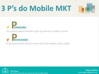 3 P’s do Mobile MKT

     P   ERMISSÃO
 Os usuários devem decidir o que querem ler, receber, assinar


     P   RIVACIDADE
 As pessoas devem decidir como suas informações serão usadas




                                                                         Poliana Godinho
    Seminário ministrado aos alunos de Comunicação Social       polianagpires@gmail.com
 