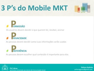 3 P’s do Mobile MKT

     P   ERMISSÃO
 Os usuários devem decidir o que querem ler, receber, assinar


     P   RIVACIDADE
 As pessoas devem decidir como suas informações serão usadas



     P   REFERÊNCIA
 As pessoas devem escolher qual conteúdo é importante para elas




                                                                           Poliana Godinho
    Seminário ministrado aos alunos de Comunicação Social         polianagpires@gmail.com
 