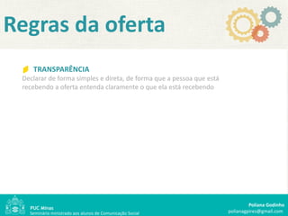Regras da oferta
    TRANSPARÊNCIA
 Declarar de forma simples e direta, de forma que a pessoa que está
 recebendo a oferta entenda claramente o que ela está recebendo




                                                                               Poliana Godinho
   Seminário ministrado aos alunos de Comunicação Social              polianagpires@gmail.com
 