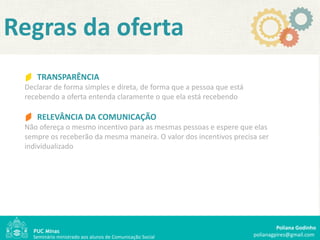 Regras da oferta
    TRANSPARÊNCIA
 Declarar de forma simples e direta, de forma que a pessoa que está
 recebendo a oferta entenda claramente o que ela está recebendo

    RELEVÂNCIA DA COMUNICAÇÃO
 Não ofereça o mesmo incentivo para as mesmas pessoas e espere que elas
 sempre os receberão da mesma maneira. O valor dos incentivos precisa ser
 individualizado




                                                                               Poliana Godinho
   Seminário ministrado aos alunos de Comunicação Social              polianagpires@gmail.com
 