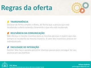 Regras da oferta
    TRANSPARÊNCIA
 Declarar de forma simples e direta, de forma que a pessoa que está
 recebendo a oferta entenda claramente o que ela está recebendo

    RELEVÂNCIA DA COMUNICAÇÃO
 Não ofereça o mesmo incentivo para as mesmas pessoas e espere que elas
 sempre os receberão da mesma maneira. O valor dos incentivos precisa ser
 individualizado

    FACILIDADE DE INTERAÇÃO
 Facilite! Não faça a pessoa percorrer diversos passos para conseguir ter seu
 anúncio em seu telefone




                                                                                 Poliana Godinho
   Seminário ministrado aos alunos de Comunicação Social                polianagpires@gmail.com
 