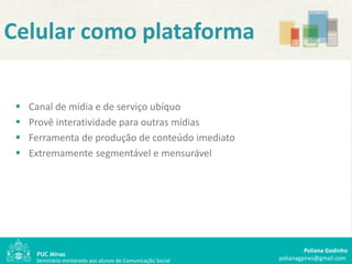 Celular como plataforma

    Canal de mídia e de serviço ubíquo
    Provê interatividade para outras mídias
    Ferramenta de produção de conteúdo imediato
    Extremamente segmentável e mensurável




                                                                       Poliana Godinho
      Seminário ministrado aos alunos de Comunicação Social   polianagpires@gmail.com
 