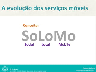 A evolução dos serviços móveis

                     Conceito:


                   SoLoMo
                       Social                  Local      Mobile




                                                                            Poliana Godinho
  Seminário ministrado aos alunos de Comunicação Social            polianagpires@gmail.com
 