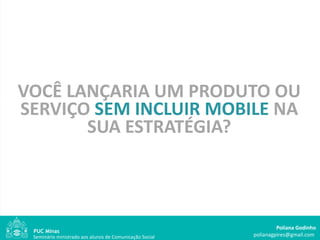 VOCÊ LANÇARIA UM PRODUTO OU
SERVIÇO SEM INCLUIR MOBILE NA
       SUA ESTRATÉGIA?



                                                                  Poliana Godinho
 Seminário ministrado aos alunos de Comunicação Social   polianagpires@gmail.com
 