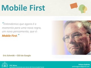 Mobile First
“Entendemos que agora é o
momento para uma nova regra,
um novo pensamento, que é:
Mobile First.”




Eric Schmidt – CEO do Google


                                                                       Poliana Godinho
      Seminário ministrado aos alunos de Comunicação Social   polianagpires@gmail.com
 