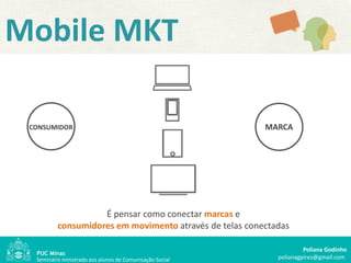 Mobile MKT

 CONSUMIDOR                                               MARCA




                    É pensar como conectar marcas e
          consumidores em movimento através de telas conectadas

                                                                     Poliana Godinho
  Seminário ministrado aos alunos de Comunicação Social     polianagpires@gmail.com
 