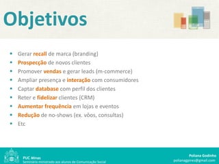 Objetivos
   Gerar recall de marca (branding)
   Prospecção de novos clientes
   Promover vendas e gerar leads (m-commerce)
   Ampliar presença e interação com consumidores
   Captar database com perfil dos clientes
   Reter e fidelizar clientes (CRM)
   Aumentar frequência em lojas e eventos
   Redução de no-shows (ex. vôos, consultas)
   Etc




                                                                      Poliana Godinho
     Seminário ministrado aos alunos de Comunicação Social   polianagpires@gmail.com
 