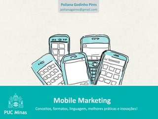 Poliana Godinho Pires
               polianagpires@gmail.com




          Mobile Marketing
Conceitos, formatos, linguagem, melhores práticas e inovações!
 