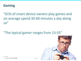 Proprietary	
  &	
  Conﬁden&al	
  
14	
  
Gaming	
  
	
  
	
  
“61%	
  of	
  smart	
  device	
  owners	
  play	
  games	
  and	
  
on	
  average	
  spend	
  30-­‐60	
  minutes	
  a	
  day	
  doing	
  
so”	
  	
  
	
  
“The	
  typical	
  gamer	
  ranges	
  from	
  13-­‐55”	
  
 