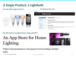Proprietary	
  &	
  Conﬁden&al	
  
37	
  
You	
  can	
  either	
  appcessorize	
  it	
   Or	
  Api-­‐fy	
  at	
  the	
  core	
  
You	
  sFll	
  need	
  to	
  manage	
  Partners,	
  Apps	
  and	
  API’s	
  
A	
  Single	
  Product:	
  a	
  Lightbulb	
  
 