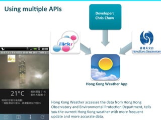 Proprietary	
  &	
  Conﬁden&al	
  
38	
  
	
  	
  
Developer:	
  
Chris	
  Chow	
  
Hong	
  Kong	
  Weather	
  App	
  
Using	
  mulFple	
  APIs	
  
Hong	
  Kong	
  Weather	
  accesses	
  the	
  data	
  from	
  Hong	
  Kong	
  
Observatory	
  and	
  Environmental	
  Protec&on	
  Department,	
  tells	
  
you	
  the	
  current	
  Hong	
  Kong	
  weather	
  with	
  more	
  frequent	
  
update	
  and	
  more	
  accurate	
  data.	
  
 