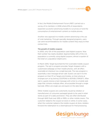 In fact, the Mobile Entertainment Forum (MEF) carried out a
survey of its members in 2006 where 81% of respondents
expected successful advertising models to cut prices or fund the
consumption of entertainment content on mobile phones.
Another new approach to mobile content advertising is the use
of viral marketing. Through specially designed programs, users
can send recommendations for mobile content they enjoy to their
contact lists.
The growth of mobile coupons
In 2005, only 12% of the population used digital coupons. Now
that number has nearly doubled. Approximately 22% of the U.S.
population is currently using digital coupons, almost a quarter of
the total U.S. population (Optit.com).
In March 2010, Target launched the first scannable mobile coupon
program. The opt-in program provides Target shoppers with a
customized webpage on their mobile phones, with all offers
scannable at checkout via a single barcode. The new program is
essentially a text message-driven sale. Guests can opt-in to the
program on their PC at Target.com/mobile, on their phone at
m.target.com or by texting COUPONS to 827438 (TARGET). After
opt-in, guests receive a text message with a link to a mobile web
page that contains multiple offers, all accessible through a single
barcode. Offers are single use and expire on the date listed.
Other mobile coupons are customarily issued by retailers or
manufacturers of consumer packaged goods to be used in retail
stores as part of a sales promotion. They are often distributed
through WAP Push over SMS or MMS, or other mobile means. The
customer redeems the coupon at store or online. In some cases,
when the customer redeems the mobile coupon at store, retailers
forward the redemption to a clearinghouse for final processing.
White paper | June 2011 | Mobile Marketing | 9
 
