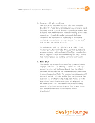5. Integrate with other mediums
The goal of any marketing initiative is to grow sales and
brand loyalty. Recently I wrote about an new emerging trend
in marketing that goes far beyond conventional thinking and
supports the fundamentals of mobile marketing. Brand viBEs
or vertically integrated brand engagement strategies
underlines the importance of leveraging an integrated
marketing communication program around “one big idea”
that has a social premise at its core.
Your organization should consider how all facets of the
marketing mix, from online to offline, can help build brand
engagement and customer loyalty. Significant consideration
should be given to how mobile marketing will play a pivotal
role in driving sales and building a branded community.
6. Make it fun
The biggest trend today is the use of gaming principles to
engage customers. Just offering an incentive is no longer
enough to effectively build your brand. How that offer is
delivered and the process the customer follows to receive it
is becoming a critical factor for success. Brands such as AXE
are using gaming principles and technology to engage their
audience and create greater participation. As you consider
your mobile marketing initiatives, how will you make the
entire experience fun? You need to ask yourself one key
question: why should someone spend time on your site or
app when they can enjoy playing games on their
smartphone?
White paper | June 2011 | Mobile Marketing | 12
 