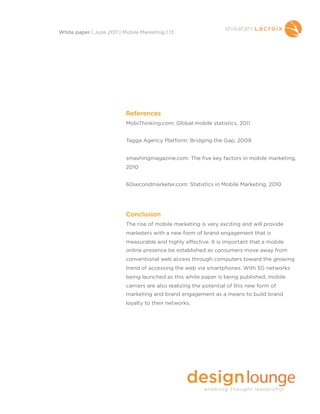 References
MobiThinking.com: Global mobile statistics, 2011
Tagga Agency Platform: Bridging the Gap, 2009
smashingmagazine.com: The five key factors in mobile marketing,
2010
60secondmarketer.com: Statistics in Mobile Marketing, 2010
Conclusion
The rise of mobile marketing is very exciting and will provide
marketers with a new form of brand engagement that is
measurable and highly effective. It is important that a mobile
online presence be established as consumers move away from
conventional web access through computers toward the growing
trend of accessing the web via smartphones. With 5G networks
being launched as this white paper is being published, mobile
carriers are also realizing the potential of this new form of
marketing and brand engagement as a means to build brand
loyalty to their networks.
White paper | June 2011 | Mobile Marketing | 13
 