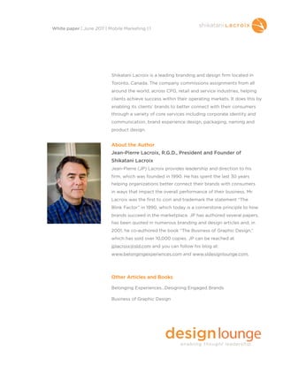 Shikatani Lacroix is a leading branding and design firm located in
Toronto, Canada. The company commissions assignments from all
around the world, across CPG, retail and service industries, helping
clients achieve success within their operating markets. It does this by
enabling its clients’ brands to better connect with their consumers
through a variety of core services including corporate identity and
communication, brand experience design, packaging, naming and
product design.
About the Author
Jean-Pierre Lacroix, R.G.D., President and Founder of
Shikatani Lacroix
Jean-Pierre (JP) Lacroix provides leadership and direction to his
firm, which was founded in 1990. He has spent the last 30 years
helping organizations better connect their brands with consumers
in ways that impact the overall performance of their business. Mr.
Lacroix was the first to coin and trademark the statement “The
Blink Factor” in 1990, which today is a cornerstone principle to how
brands succeed in the marketplace. JP has authored several papers,
has been quoted in numerous branding and design articles and, in
2001, he co-authored the book “The Business of Graphic Design,”
which has sold over 10,000 copies. JP can be reached at
jplacroix@sld.com and you can follow his blog at:
www.belongingexperiences.com and www.sldesignlounge.com.
Other Articles and Books
Belonging Experiences...Designing Engaged Brands
Business of Graphic Design
White paper | June 2011 | Mobile Marketing | 1
 