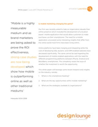 Is mobile marketing changing the game?
Our firm was recently asked to help an organization elevate their
online presence which included the development of a location
based mobile application that would allow customers to make
purchases via their smartphones. The need for a mobile
application uncovered some interesting insights that differ from
the online world most firms have been living within.
Online platforms have been merging and integrating while the
cost of developing fully dynamic and CRM enabled websites have
decreased significantly. The same cannot be said regarding the
development of mobile enabled applications with the need for
different programming platforms between iPhone, Android and
BlackBerry smartphones. The complexity raises the issue of
whether the investment is worth the opportunity.
This white paper will leverage some recent research and insights
on the industry, namely:
1. Where is the smartphone heading?
2. What are the key opportunities within mobile marketing?
3. What are the strategies available to organizations?
White paper | June 2011 | Mobile Marketing | 2
“Mobile is a highly
measurable
medium and as
brand marketers
are being asked to
prove the ROI
effectiveness,
strong case studies
are now being
developed which
show how mobile
is outperforming
online as well as
other traditional
mediums”
Interpublic R/GA 2009
 