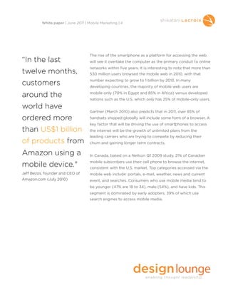 The rise of the smartphone as a platform for accessing the web
will see it overtake the computer as the primary conduit to online
networks within five years. It is interesting to note that more than
530 million users browsed the mobile web in 2010, with that
number expecting to grow to 1 billion by 2013. In many
developing countries, the majority of mobile web users are
mobile-only (70% in Egypt and 85% in Africa) versus developed
nations such as the U.S. which only has 25% of mobile-only users.
Gartner (March 2010) also predicts that in 2011, over 85% of
handsets shipped globally will include some form of a browser. A
key factor that will be driving the use of smartphones to access
the internet will be the growth of unlimited plans from the
leading carriers who are trying to compete by reducing their
churn and gaining longer term contracts.
In Canada, based on a Neilson Q1 2009 study, 21% of Canadian
mobile subscribers use their cell phone to browse the internet,
consistent with the U.S. market. Top categories accessed via the
mobile web include: portals, e-mail, weather, news and current
event, and searches. Consumers who use mobile media tend to
be younger (47% are 18 to 34), male (54%), and have kids. This
segment is dominated by early adopters, 39% of which use
search engines to access mobile media.
White paper | June 2011 | Mobile Marketing | 4
“In the last
twelve months,
customers
around the
world have
ordered more
than US$1 billion
of products from
Amazon using a
mobile device."
Jeff Bezos, founder and CEO of
Amazon.com (July 2010)
 