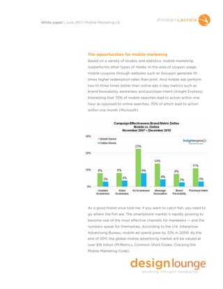 The opportunities for mobile marketing
Based on a variety of studies and statistics, mobile marketing
outperforms other types of media. In the area of coupon usage,
mobile coupons through websites such as Groupon generate 10
times higher redemption rates than print. And mobile ads perform
two to three times better than online ads in key metrics such as
brand favorability, awareness and purchase intent (Insight Express).
Interesting that 70% of mobile searches lead to action within one
hour as opposed to online searches, 70% of which lead to action
within one month (Microsoft).
As a good friend once told me: if you want to catch fish, you need to
go where the fish are. The smartphone market is rapidly growing to
become one of the most effective channels for marketers — and the
numbers speak for themselves. According to the U.K. Interactive
Advertising Bureau, mobile ad spend grew by 32% in 2009. By the
end of 2011, the global mobile advertising market will be valued at
over $16 billion (M:Metrics, Common Short Codes: Cracking the
Mobile Marketing Code).
White paper | June 2011 | Mobile Marketing | 6
 