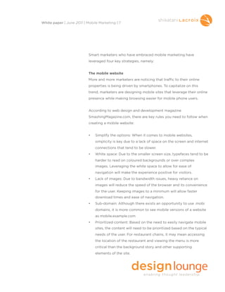 Smart marketers who have embraced mobile marketing have
leveraged four key strategies, namely:
The mobile website
More and more marketers are noticing that traffic to their online
properties is being driven by smartphones. To capitalize on this
trend, marketers are designing mobile sites that leverage their online
presence while making browsing easier for mobile phone users.
According to web design and development magazine
SmashingMagazine.com, there are key rules you need to follow when
creating a mobile website:
• Simplify the options: When it comes to mobile websites,
simplicity is key due to a lack of space on the screen and internet
connections that tend to be slower.
• White space: Due to the smaller screen size, typefaces tend to be
harder to read on coloured backgrounds or over complex
images. Leveraging the white space to allow for ease of
navigation will make the experience positive for visitors.
• Lack of images: Due to bandwidth issues, heavy reliance on
images will reduce the speed of the browser and its convenience
for the user. Keeping images to a minimum will allow faster
download times and ease of navigation.
• Sub-domain: Although there exists an opportunity to use .mobi
domains, it is more common to see mobile versions of a website
as mobile.example.com
• Prioritized content: Based on the need to easily navigate mobile
sites, the content will need to be prioritized based on the typical
needs of the user. For restaurant chains, it may mean accessing
the location of the restaurant and viewing the menu is more
critical than the background story and other supporting
elements of the site.
White paper | June 2011 | Mobile Marketing | 7
 