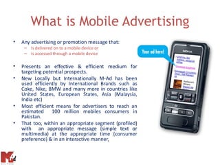 What is Mobile Advertising
•   Any advertising or promotion message that:
     – Is delivered on to a mobile device or
     – Is accessed through a mobile device

•   Presents an effective & efficient medium for
    targeting potential prospects.
•   New Locally but Internationally M-Ad has been
    used efficiently by International Brands such as
    Coke, Nike, BMW and many more in countries like
    United States, European States, Asia (Malaysia,
    India etc)
•   Most efficient means for advertisers to reach an
    estimated 100 million mobiles consumers in
    Pakistan.
•   That too, within an appropriate segment (profiled)
    with an appropriate message (simple text or
    multimedia) at the appropriate time (consumer
    preference) & in an interactive manner,
 
