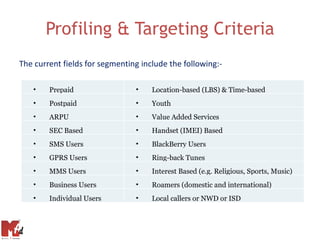 Profiling & Targeting Criteria
The current fields for segmenting include the following:-

   •    Prepaid                 •    Location-based (LBS) & Time-based
   •    Postpaid                •    Youth
   •    ARPU                    •    Value Added Services
   •    SEC Based               •    Handset (IMEI) Based
   •    SMS Users               •    BlackBerry Users
   •    GPRS Users              •    Ring-back Tunes
   •    MMS Users               •    Interest Based (e.g. Religious, Sports, Music)
   •    Business Users          •    Roamers (domestic and international)
   •    Individual Users        •    Local callers or NWD or ISD
 