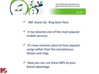  RBT shorts for Ring Back Tone

 It has become one of the most popular
  mobile services

 It's now common place to hear popular
  songs rather than the monotonous
  bleeps and rings

 Now you can use these RBTs to your
  brand advantage.
 
