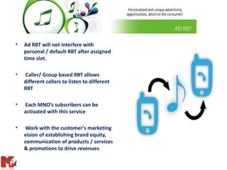 •   Ad RBT will not interfere with
    personal / default RBT after assigned
    time slot.

•   Caller/ Group based RBT allows
    different callers to listen to different
    RBT

•   Each MNO’s subscribers can be
    activated with this service

•    Work with the customer's marketing
    vision of establishing brand equity,
    communication of products / services
    & promotions to drive revenues
 