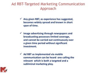 Ad RBT-Targeted Marketing Communication
                Approach

     Any given RBT, as experience has suggested,
      becomes widely spread and known in short
      span of time.

     Image advertising through newspapers and
      broadcasting possesses limited coverage,
      and cannot be carried out continuously over
      a given time period without significant
      investment.

     Ad RBT as implemented via mobile
      communication can be heard one calling the
      relevant which is both a targeted and a
      subliminal marketing ploy.
 