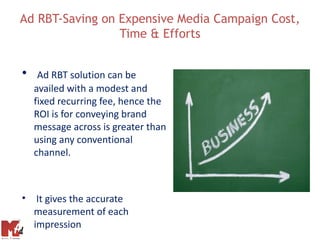 Ad RBT-Saving on Expensive Media Campaign Cost,
                 Time & Efforts


•    Ad RBT solution can be
    availed with a modest and
    fixed recurring fee, hence the
    ROI is for conveying brand
    message across is greater than
    using any conventional
    channel.



• It gives the accurate
  measurement of each
  impression
 