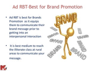 Ad RBT-Best for Brand Promotion

• Ad RBT is best for Brands
  Promotion as it equips
  them to communicate their
  brand message prior to
  getting into an
  interpersonal interaction

• It is best medium to reach
  the illiterate class at rural
  areas to communicate your
  message.
 