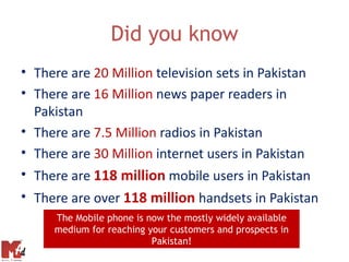 Did you know
• There are 20 Million television sets in Pakistan
• There are 16 Million news paper readers in
  Pakistan
• There are 7.5 Million radios in Pakistan
• There are 30 Million internet users in Pakistan
• There are 118 million mobile users in Pakistan
• There are over 118 million handsets in Pakistan
     The Mobile phone is now the mostly widely available
     medium for reaching your customers and prospects in
                          Pakistan!
 