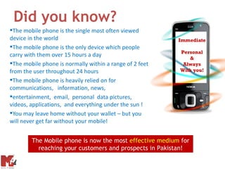 Did you know?
The mobile phone is the single most often viewed
device in the world                                      Immediate
The mobile phone is the only device which people
                                                         Personal
carry with them over 15 hours a day                         &
The mobile phone is normally within a range of 2 feet    Always
from the user throughout 24 hours                        With you!

The mobile phone is heavily relied on for
communications, information, news,
entertainment, email, personal data pictures,
videos, applications, and everything under the sun !
You may leave home without your wallet – but you
will never get far without your mobile!


        The Mobile phone is now the most effective medium for
          reaching your customers and prospects in Pakistan!
 